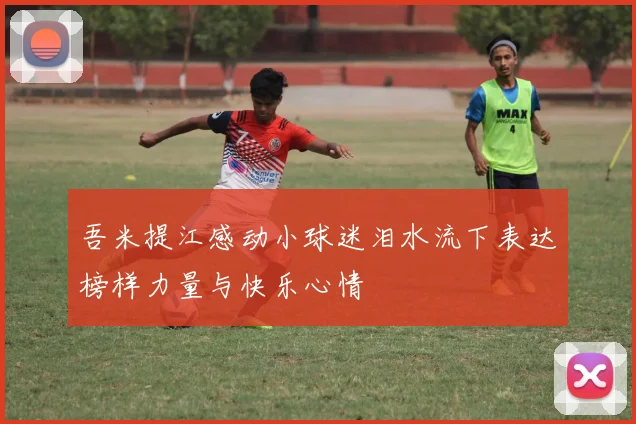 吾米提江感动小球迷泪水流下表达榜样力量与快乐心情