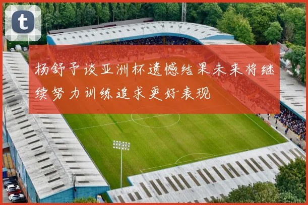 杨舒予谈亚洲杯遗憾结果未来将继续努力训练追求更好表现