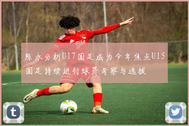 陈永分析U17国足成为今年焦点U15国足持续进行球员考察与选拔