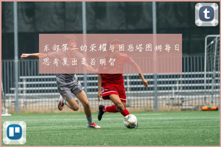 东部第二的荣耀与困惑塔图姆每日思考复出是否明智