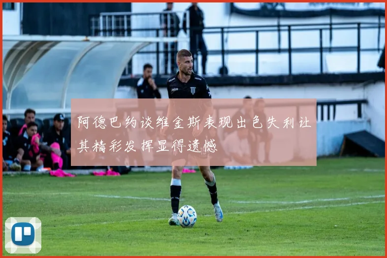 阿德巴约谈维金斯表现出色失利让其精彩发挥显得遗憾