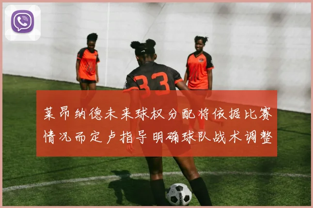 莱昂纳德未来球权分配将依据比赛情况而定卢指导明确球队战术调整方向