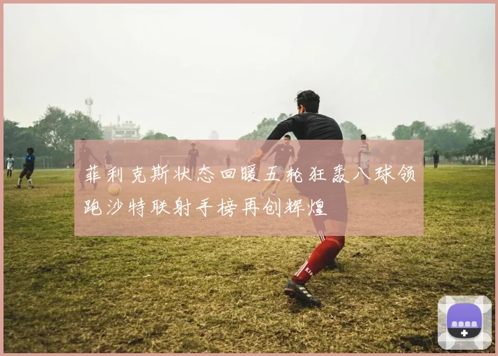 菲利克斯状态回暖五轮狂轰八球领跑沙特联射手榜再创辉煌