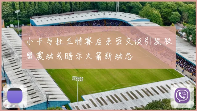小卡与杜兰特赛后亲密交谈引发联盟震动或暗示火箭新动态