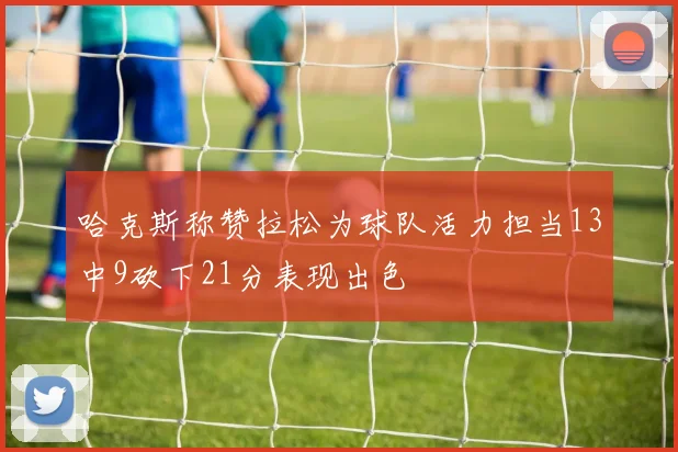 哈克斯称赞拉松为球队活力担当13中9砍下21分表现出色