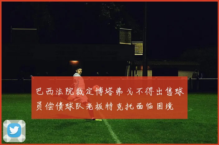 巴西法院裁定博塔弗戈不得出售球员偿债球队老板特克托面临困境