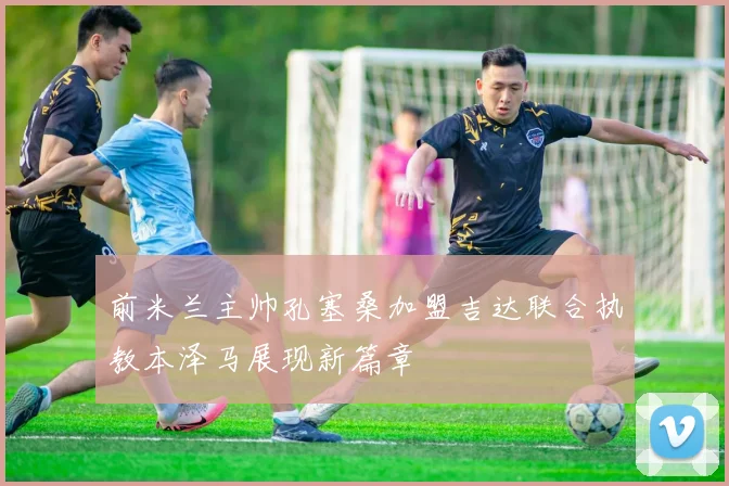 前米兰主帅孔塞桑加盟吉达联合执教本泽马展现新篇章