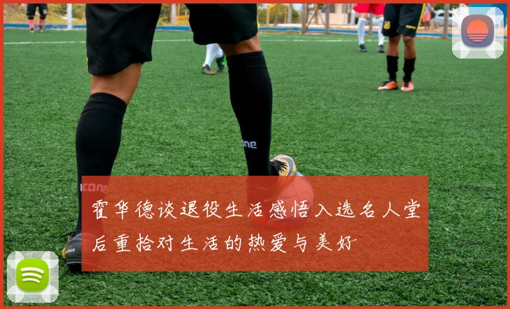 霍华德谈退役生活感悟入选名人堂后重拾对生活的热爱与美好