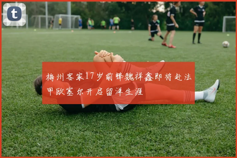 梅州客家17岁前锋魏祥鑫即将赴法甲欧塞尔开启留洋生涯