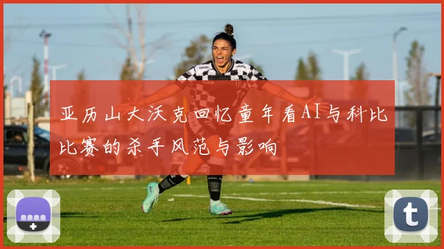 亚历山大沃克回忆童年看AI与科比比赛的杀手风范与影响