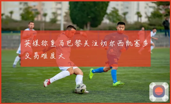 英媒称皇马巴黎关注切尔西凯塞多交易难度大