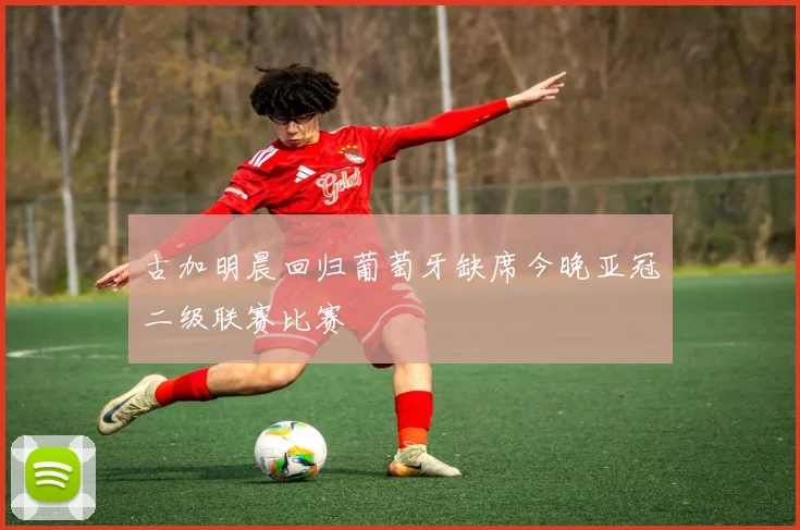 古加明晨回归葡萄牙缺席今晚亚冠二级联赛比赛
