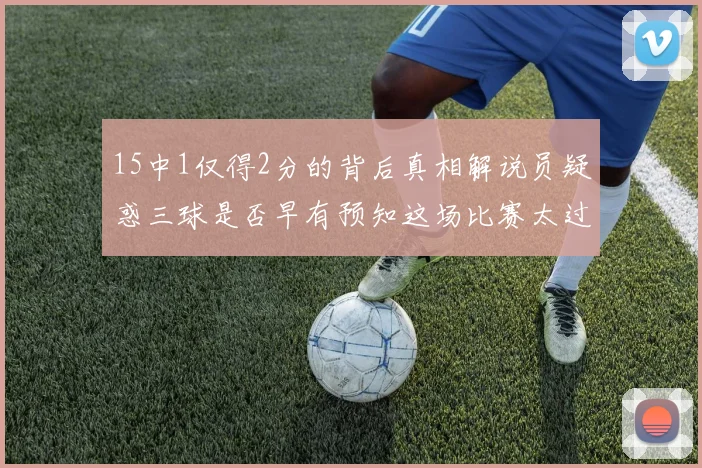 15中1仅得2分的背后真相解说员疑惑三球是否早有预知这场比赛太过抽象