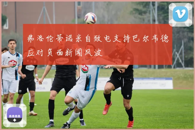 弗洛伦蒂诺亲自致电支持巴尔韦德应对负面新闻风波