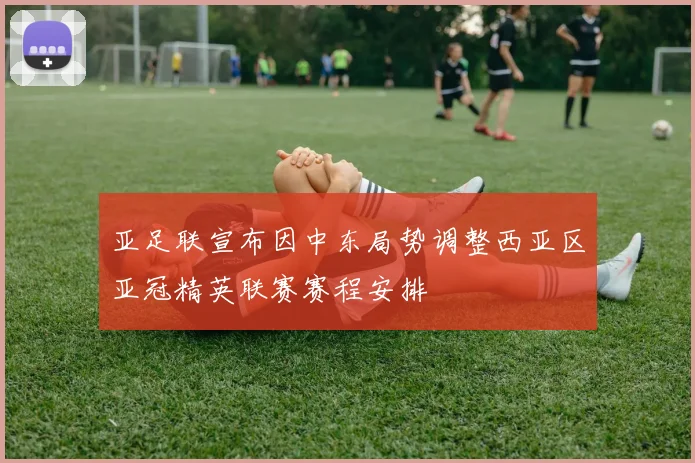 亚足联宣布因中东局势调整西亚区亚冠精英联赛赛程安排