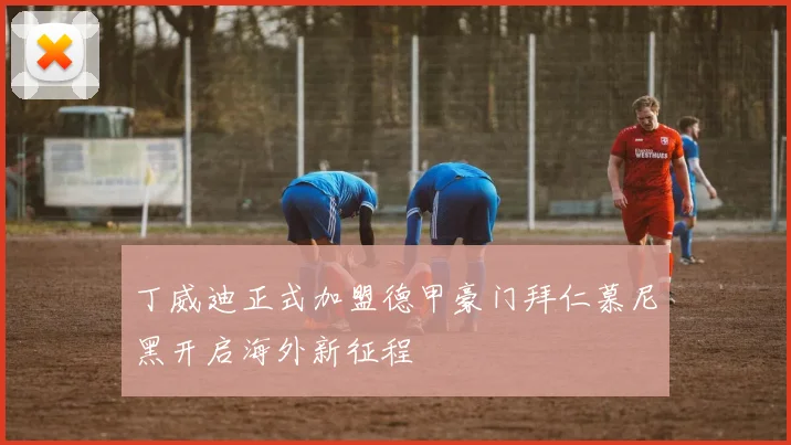 丁威迪正式加盟德甲豪门拜仁慕尼黑开启海外新征程