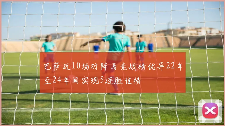 巴萨近10场对阵马竞战绩优异22年至24年间实现5连胜佳绩